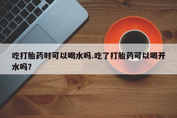 卖打胎药联系方式，吃打胎药时可以喝水吗.吃了打胎药可以喝开水吗？