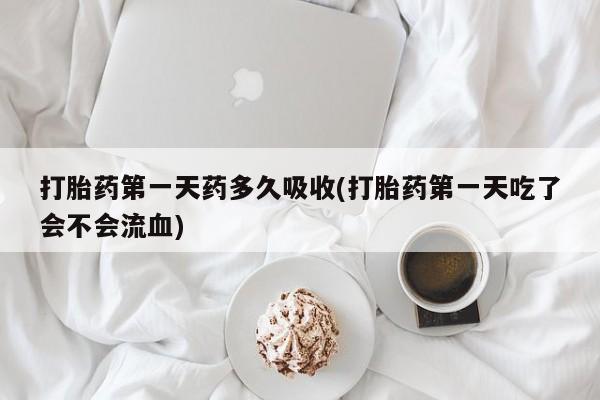 卖打胎药联系方式，打胎药第一天药多久吸收(打胎药第一天吃了会不会流血)