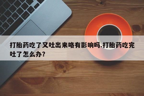 卖打胎药联系方式，打胎药吃了又吐出来咯有影响吗.打胎药吃完吐了怎么办？