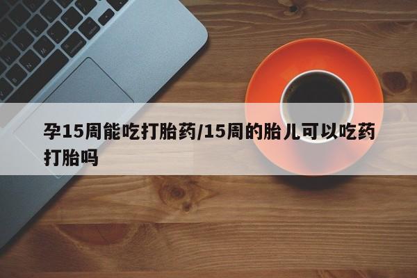 卖打胎药联系方式，孕15周能吃打胎药/15周的胎儿可以吃药打胎吗