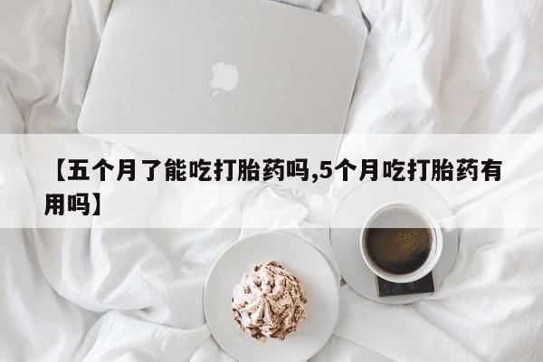 卖打胎药联系方式，【五个月了能吃打胎药吗,5个月吃打胎药有用吗】