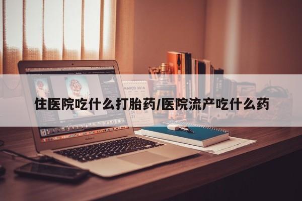 卖打胎药联系方式，住医院吃什么打胎药/医院流产吃什么药