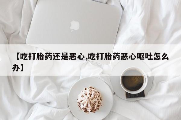 卖打胎药联系方式，【吃打胎药还是恶心,吃打胎药恶心呕吐怎么办】