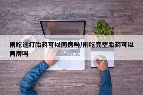卖打胎药联系方式，刚吃过打胎药可以同房吗/刚吃完堕胎药可以同房吗