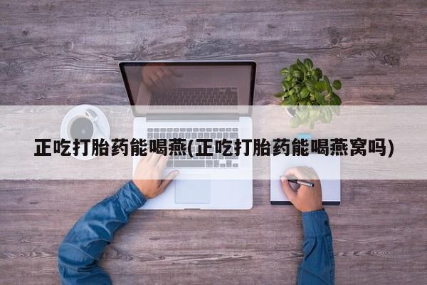 卖打胎药联系方式，正吃打胎药能喝燕(正吃打胎药能喝燕窝吗)