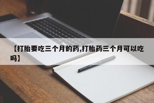 卖打胎药联系方式，【打胎要吃三个月的药,打胎药三个月可以吃吗】