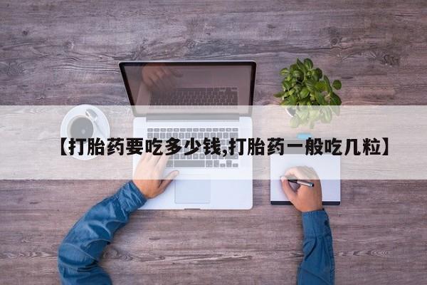 卖打胎药联系方式，【打胎药要吃多少钱,打胎药一般吃几粒】