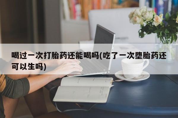 卖打胎药联系方式，喝过一次打胎药还能喝吗(吃了一次堕胎药还可以生吗)