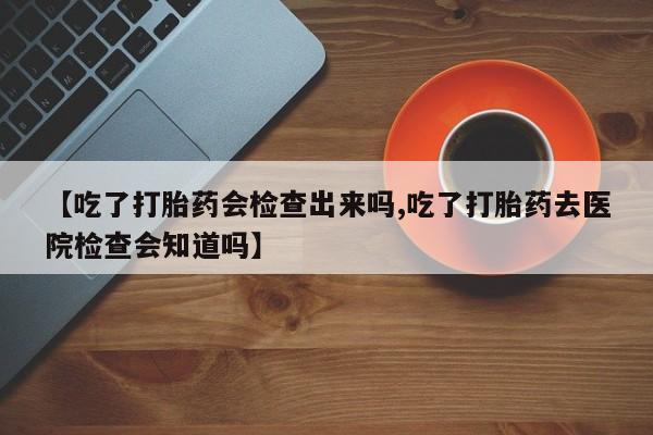 卖打胎药联系方式，【吃了打胎药会检查出来吗,吃了打胎药去医院检查会知道吗】