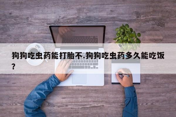 卖打胎药联系方式，狗狗吃虫药能打胎不.狗狗吃虫药多久能吃饭？