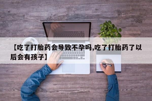 卖打胎药联系方式，【吃了打胎药会导致不孕吗,吃了打胎药了以后会有孩子】