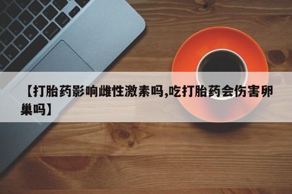 卖打胎药联系方式，【打胎药影响雌性激素吗,吃打胎药会伤害卵巢吗】