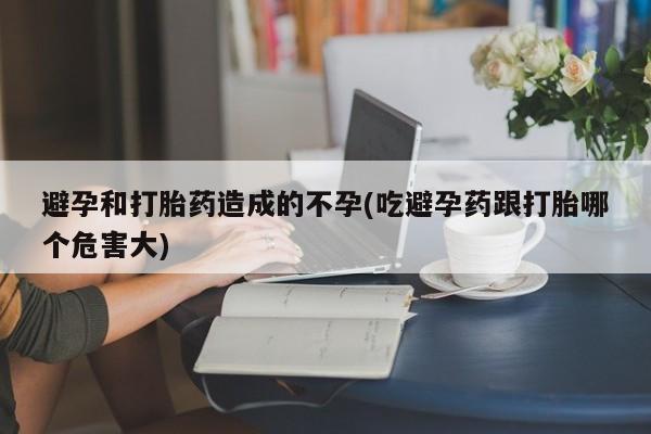 卖打胎药联系方式，避孕和打胎药造成的不孕(吃避孕药跟打胎哪个危害大)