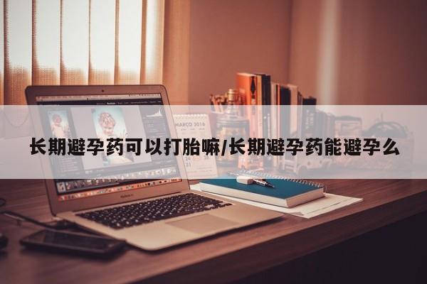 卖打胎药联系方式，长期避孕药可以打胎嘛/长期避孕药能避孕么