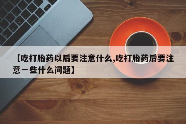 卖打胎药联系方式，【吃打胎药以后要注意什么,吃打胎药后要注意一些什么问题】