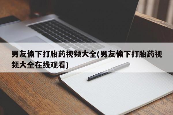 卖打胎药联系方式，男友偷下打胎药视频大全(男友偷下打胎药视频大全在线观看)