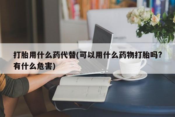 卖打胎药联系方式，打胎用什么药代替(可以用什么药物打胎吗?有什么危害)