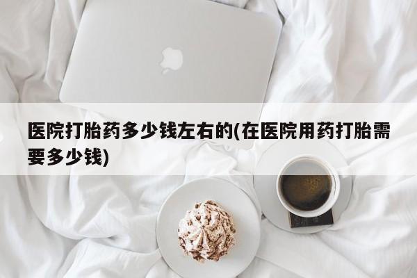 卖打胎药联系方式，医院打胎药多少钱左右的(在医院用药打胎需要多少钱)