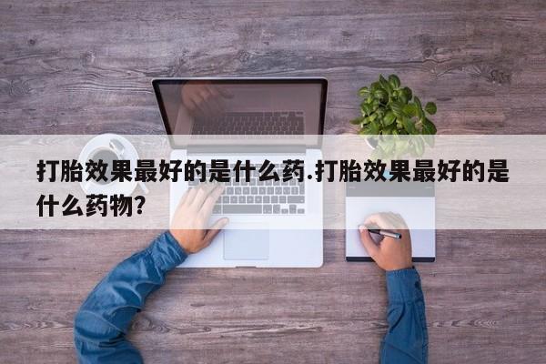 卖打胎药联系方式，打胎效果最好的是什么药.打胎效果最好的是什么药物？