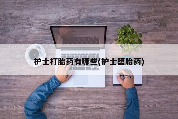 卖打胎药联系方式，护士打胎药有哪些(护士堕胎药)