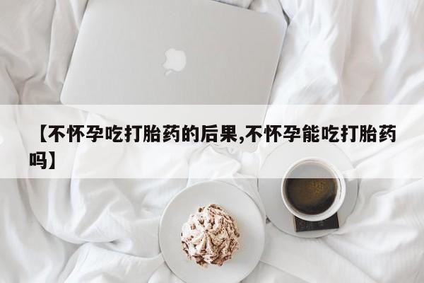 卖打胎药联系方式，【不怀孕吃打胎药的后果,不怀孕能吃打胎药吗】