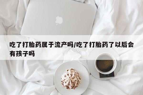 卖打胎药联系方式，吃了打胎药属于流产吗/吃了打胎药了以后会有孩子吗