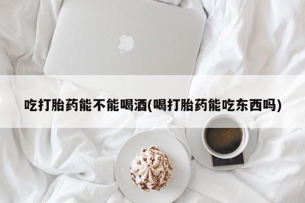 卖打胎药联系方式，吃打胎药能不能喝酒(喝打胎药能吃东西吗)