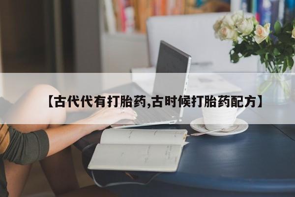 卖打胎药联系方式，【古代代有打胎药,古时候打胎药配方】