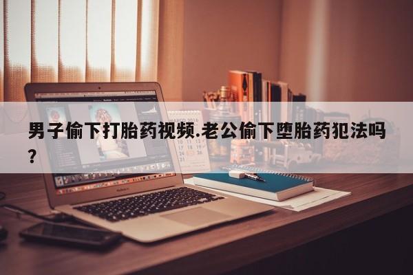 卖打胎药联系方式，男子偷下打胎药视频.老公偷下堕胎药犯法吗？