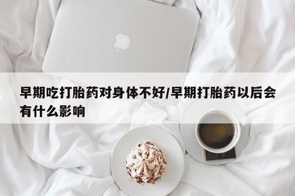 卖打胎药联系方式，早期吃打胎药对身体不好/早期打胎药以后会有什么影响