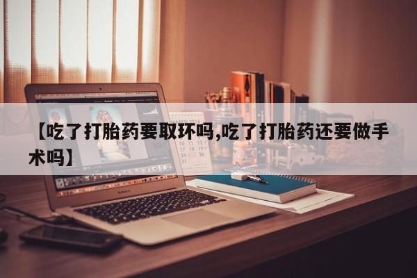 卖打胎药联系方式，【吃了打胎药要取环吗,吃了打胎药还要做手术吗】