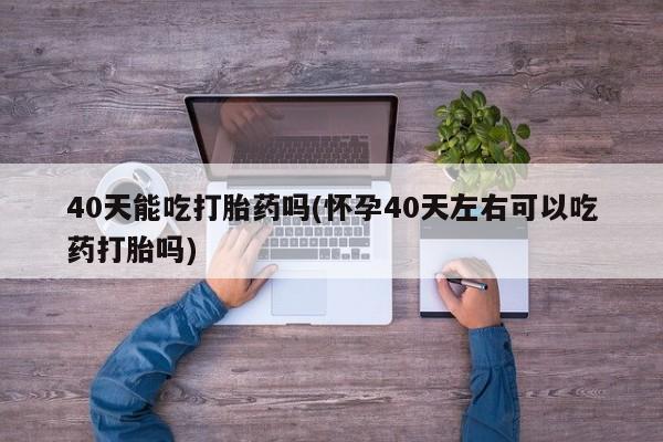 卖打胎药联系方式，40天能吃打胎药吗(怀孕40天左右可以吃药打胎吗)