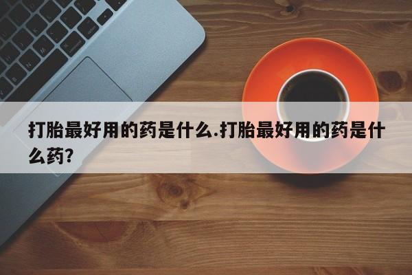 卖打胎药联系方式，打胎最好用的药是什么.打胎最好用的药是什么药？