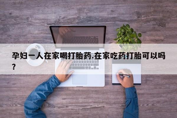 卖打胎药联系方式，孕妇一人在家喝打胎药.在家吃药打胎可以吗？