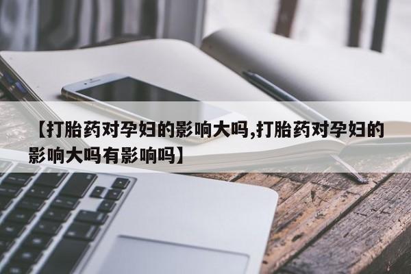 卖打胎药联系方式，【打胎药对孕妇的影响大吗,打胎药对孕妇的影响大吗有影响吗】