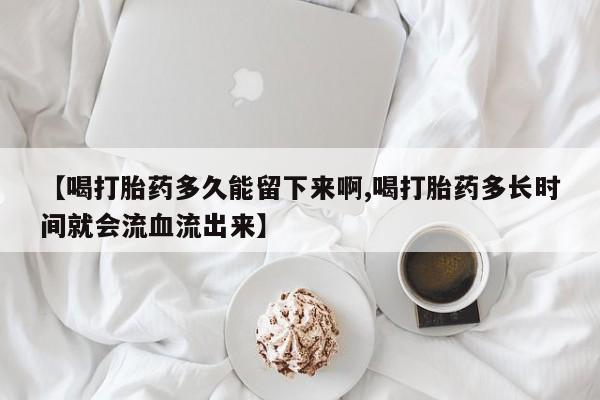 卖打胎药联系方式，【喝打胎药多久能留下来啊,喝打胎药多长时间就会流血流出来】