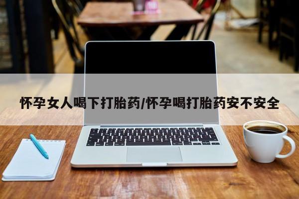 卖打胎药联系方式，怀孕女人喝下打胎药/怀孕喝打胎药安不安全