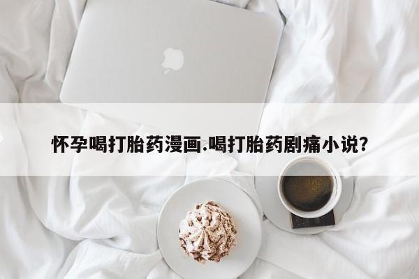卖打胎药联系方式，怀孕喝打胎药漫画.喝打胎药剧痛小说？