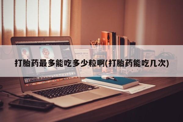 卖打胎药联系方式，打胎药最多能吃多少粒啊(打胎药能吃几次)
