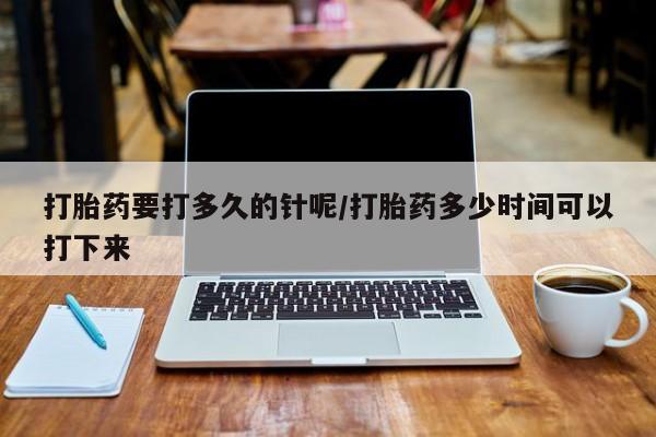 卖打胎药联系方式，打胎药要打多久的针呢/打胎药多少时间可以打下来