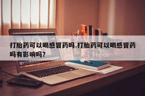 卖打胎药联系方式，打胎药可以喝感冒药吗.打胎药可以喝感冒药吗有影响吗？