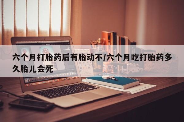 卖打胎药联系方式，六个月打胎药后有胎动不/六个月吃打胎药多久胎儿会死