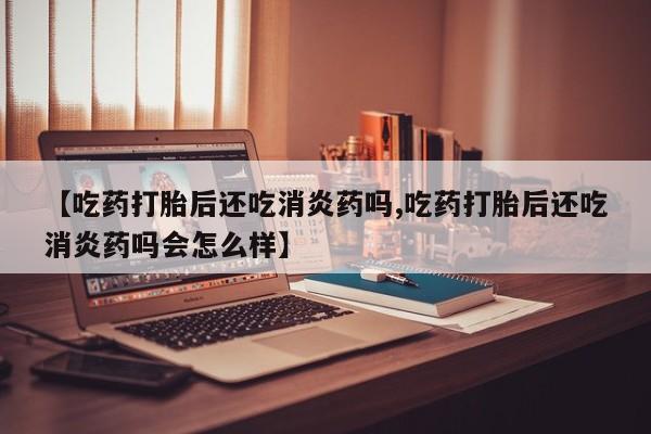 卖打胎药联系方式，【吃药打胎后还吃消炎药吗,吃药打胎后还吃消炎药吗会怎么样】