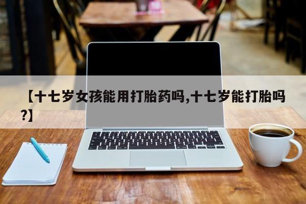 卖打胎药联系方式，【十七岁女孩能用打胎药吗,十七岁能打胎吗?】