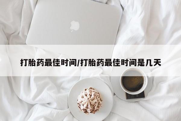 卖打胎药联系方式，打胎药最佳时间/打胎药最佳时间是几天