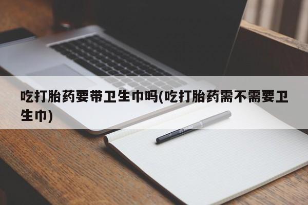 卖打胎药联系方式，吃打胎药要带卫生巾吗(吃打胎药需不需要卫生巾)