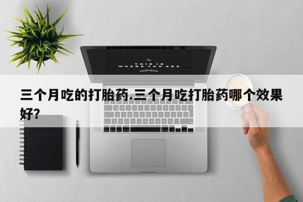 卖打胎药联系方式，三个月吃的打胎药.三个月吃打胎药哪个效果好？