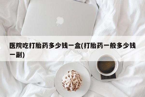 卖打胎药联系方式，医院吃打胎药多少钱一盒(打胎药一般多少钱一副)