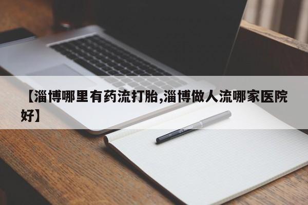 卖打胎药联系方式，【淄博哪里有药流打胎,淄博做人流哪家医院好】