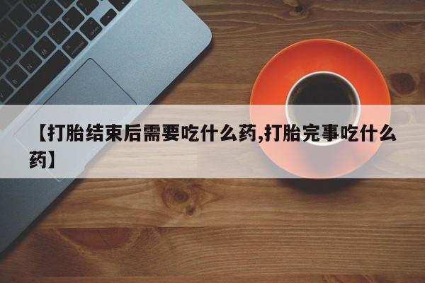卖打胎药联系方式，【打胎结束后需要吃什么药,打胎完事吃什么药】